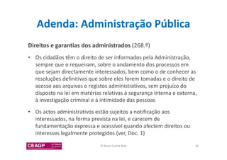 Adenda: Administração Pública 
Direitos e garantias dos administrados (268.º) 
• Os cidadãos têm o direito de ser informados pela Administração, 
sempre que o requeiram, sobre o andamento dos processos em 
que sejam directamente interessados, bem como o de conhecer as 
resoluções definitivas que sobre eles forem tomadas e o direito de 
acesso aos arquivos e registos administrativos, sem prejuízo do 
disposto na lei em matérias relativas à segurança interna e externa, 
à investigação criminal e à intimidade das pessoas 
• Os actos administrativos estão sujeitos a notificação aos 
interessados, na forma prevista na lei, e carecem de 
fundamentação expressa e acessível quando afectem direitos ou 
interesses legalmente protegidos (ver, Doc. 1) 
© Nuno Cunha Rolo 85 
 