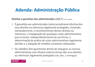 Adenda: Administração Pública 
Direitos e garantias dos administrados (268.º) (continuação) 
• É garantido aos administrados tutela jurisdicional efectiva dos 
seus direitos ou interesses legalmente protegidos, incluindo, 
nomeadamente, o reconhecimento desses direitos ou 
interesses, a impugnação de quaisquer actos administrativos 
que os lesem, independentemente da sua forma, a 
determinação da prática de actos administrativos legalmente 
devidos e a adopção de medidas cautelares adequadas. 
• Os cidadãos têm igualmente direito de impugnar as normas 
administrativas com eficácia externa lesivas dos seus direitos 
ou interesses legalmente protegidos (ver, Doc. 1 entregue) 
© Nuno Cunha Rolo 86 
 