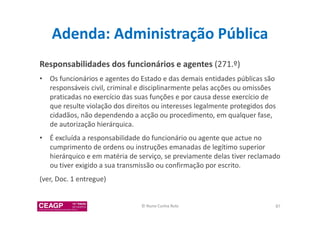 Adenda: Administração Pública 
Responsabilidades dos funcionários e agentes (271.º) 
• Os funcionários e agentes do Estado e das demais entidades públicas são 
responsáveis civil, criminal e disciplinarmente pelas acções ou omissões 
praticadas no exercício das suas funções e por causa desse exercício de 
que resulte violação dos direitos ou interesses legalmente protegidos dos 
cidadãos, não dependendo a acção ou procedimento, em qualquer fase, 
de autorização hierárquica. 
• É excluída a responsabilidade do funcionário ou agente que actue no 
cumprimento de ordens ou instruções emanadas de legítimo superior 
hierárquico e em matéria de serviço, se previamente delas tiver reclamado 
ou tiver exigido a sua transmissão ou confirmação por escrito. 
(ver, Doc. 1 entregue) 
© Nuno Cunha Rolo 87 
 
