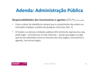 Adenda: Administração Pública 
Responsabilidades dos funcionários e agentes (271.º) (continuação) 
• Cessa o dever de obediência sempre que o cumprimento das ordens ou 
instruções implique a prática de qualquer crime (ver, Doc. 1) 
• O Estado e as demais entidades públicas têm direito de regresso (ou seja, 
pode exigir - incluindo por via dos tribunais -, aquilo que pagou ou algo 
que lhe foi subtraído) contra os titulares dos seus órgãos, funcionários e 
agentes, nos termos legais 
© Nuno Cunha Rolo 88 
 