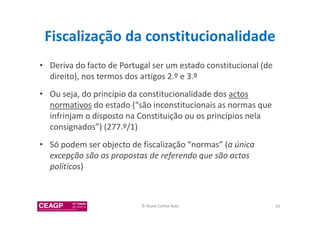 Fiscalização da constitucionalidade 
• Deriva do facto de Portugal ser um estado constitucional (de 
direito), nos termos dos artigos 2.º e 3.º 
• Ou seja, do princípio da constitucionalidade dos actos 
normativos do estado (“são inconstitucionais as normas que 
infrinjam o disposto na Constituição ou os princípios nela 
consignados”) (277.º/1) 
• Só podem ser objecto de fiscalização “normas” (a única 
excepção são as propostas de referendo que são actos 
políticos) 
© Nuno Cunha Rolo 91 
 