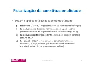 Fiscalização da constitucionalidade 
• Existem 4 tipos de fiscalização da constitucionalidade: 
i) Preventiva (278.º e 279.º) (ocorre antes da norma entrar em vigor) 
ii) Sucessiva (ocorre depois da norma entrar em vigor) concreta 
(ocorre no decurso do julgamento de um caso concreto) (280.º) 
iii) Sucessiva abstracta (independente de qualquer caso em concreto) 
(281.º e 282.º) 
iv) Por omissão (283.º) (sobre omissões constitucionalmente 
relevantes, ou seja, normas que deveriam existir nos termos 
constitucionais e não existem na ordem jurídica) 
© Nuno Cunha Rolo 92 
 