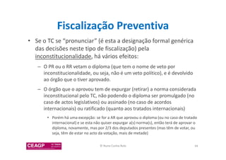 Fiscalização Preventiva 
• Se o TC se “pronunciar” (é esta a designação formal genérica 
das decisões neste tipo de fiscalização) pela 
inconstitucionalidade, há vários efeitos: 
– O PR ou o RR vetam o diploma (que tem o nome de veto por 
inconstitucionalidade, ou seja, não é um veto político), e é devolvido 
ao órgão que o tiver aprovado. 
– O órgão que o aprovou tem de expurgar (retirar) a norma considerada 
inconstitucional pelo TC, não podendo o diploma ser promulgado (no 
caso de actos legislativos) ou assinado (no caso de acordos 
internacionais) ou ratificado (quanto aos tratados internacionais) 
• Porém há uma excepção: se for a AR que aprovou o diploma (ou no caso de tratado 
internacional) e se esta não quiser expurgar a(s) norma(s), então terá de aprovar o 
diploma, novamente, mas por 2/3 dos deputados presentes (mas têm de votar, ou 
seja, têm de estar no acto da votação, mais de metade) 
© Nuno Cunha Rolo 94 
 