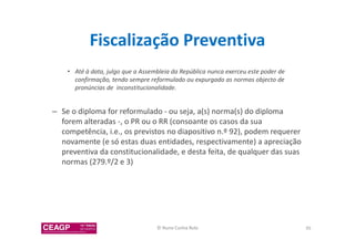 Fiscalização Preventiva 
• Até à data, julgo que a Assembleia da República nunca exerceu este poder de 
confirmação, tendo sempre reformulado ou expurgado as normas objecto de 
pronúncias de inconstitucionalidade. 
– Se o diploma for reformulado - ou seja, a(s) norma(s) do diploma 
forem alteradas -, o PR ou o RR (consoante os casos da sua 
competência, i.e., os previstos no diapositivo n.º 92), podem requerer 
novamente (e só estas duas entidades, respectivamente) a apreciação 
preventiva da constitucionalidade, e desta feita, de qualquer das suas 
normas (279.º/2 e 3) 
© Nuno Cunha Rolo 95 
 