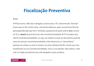 Fiscalização Preventiva 
NOTA: 
O PR (tal como o RR) não é obrigado a enviar para o TC o denominado “decreto” 
(nome que se dá a certos actos, mormente diplomas, após uma primeira fase de 
aprovação/decisão) que lhe é remetido, porquanto ele pode vetá-lo sem o enviar 
ao TC ou depois da pronúncia de não inconstitucionalidade (O TC considera que 
não há inconstitucionalidade), ou seja, em ambos os casos já não estamos perante 
casos de veto por inconstitucionalidade, antes denomina-se “veto político” 
(porque em ambos os casos é sempre um juízo individual do PR, mesmo que este 
fundamente na sua inconstitucionalidade, mas é a sua opinião, não jurídica, e não 
a de um órgão jurisdicional que está obrigado a juízos jurídicos. 
© Nuno Cunha Rolo 96 
 