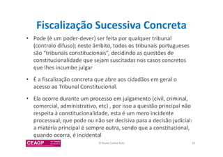 Fiscalização Sucessiva Concreta 
• Pode (é um poder-dever) ser feita por qualquer tribunal 
(controlo difuso); neste âmbito, todos os tribunais portugueses 
são “tribunais constitucionais”, decidindo as questões de 
constitucionalidade que sejam suscitadas nos casos concretos 
que lhes incumbe julgar 
• É a fiscalização concreta que abre aos cidadãos em geral o 
acesso ao Tribunal Constitucional. 
• Ela ocorre durante um processo em julgamento (civil, criminal, 
comercial, administrativo, etc) , por isso a questão principal não 
respeita à constitucionalidade, esta é um mero incidente 
processual, que pode ou não ser decisiva para a decisão judicial: 
a matéria principal é sempre outra, sendo que a constitucional, 
quando ocorra, é incidental 
© Nuno Cunha Rolo 97 
 