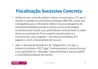 Fiscalização Sucessiva Concreta 
• Ambas as vias, contudo, podem originar recurso para o TC, que é 
restrito à questão da inconstitucionalidade (280.º/6), sendo que 
é obrigatório para o Ministério Público (recurso obrigatório de 
constitucionalidade) quando a mesma norma já foi julgada 
inconstitucional noutro caso pelo tribunal constitucional (a razão 
deve-se à primazia do TC em matéria constitucional e à 
harmonia dos casos julgados – decisões já transitadas em 
julgado e, assim, insusceptíveis de recurso. 
• Aqui, a fórmula de decisão é a de “julgamento”, ou seja, o 
tribunal (incluindo o TC) “julga” inconstitucional a norma (recusa 
a sua aplicação) ou “não julga” inconstitucional a norma (rejeita 
a inconstitucionalidade da norma) 
© Nuno Cunha Rolo 99 
 