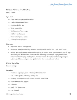 Joint CongressionalCommitteeon InauguralCeremonies
52009 Inaugural Luncheon Recipes
Molasses Whipped Sweet Potatoes
Yield:	 2 quarts
Ingredients
ӫӫ 3 large sweet potatoes, about 3 pounds
ӫӫ 2 tablespoons unsalted butter
ӫӫ 1 teaspoon kosher salt
ӫӫ ¼ cup orange juice
ӫӫ ½ tablespoon of brown sugar
ӫӫ 1 tablespoon of molasses
ӫӫ 1 teaspoon of ground cumin
ӫӫ 2 tablespoons maple syrup
Directions
1.	 Preheat the oven to 400 degrees F.
2.	 Place sweet potatoes on a baking sheet and roast until easily pierced with a fork, about 1 hour.
3.	 Peel the skin off of the sweet potatoes while still hot.By hand or mixer, smash potatoes until all large
chunks are gone. Combine the potatoes, butter, salt, orange juice, brown sugar, ground cumin,
molasses and maple syrup in a large bowl. Continue to mix all together until all lumps are gone.
Adjust any of the seasonings to your specific tastes. Can be made the day before.
Winter Vegetables
Yield: 10 servings
Ingredients
ӫӫ 2 bunches Asparagus, green, bottom 1/3 of stem removed
ӫӫ 2 lbs. Carrots, peeled, cut oblong or large dice
ӫӫ 1 lb. Baby Brussel Sprouts, fresh,cleaned or frozen can be used
ӫӫ 1 lb. Wax Beans, ends snipped
ӫӫ 2 oz Butter
ӫӫ 1 each Zest from orange
ӫӫ 4 oz. Olive oil
 