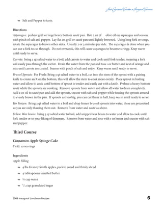 Joint CongressionalCommitteeon InauguralCeremonies
62009 Inaugural Luncheon Recipes
ӫӫ Salt and Pepper to taste.
Directions
Asparagus: preheat grill or large heavy bottom sauté pan. Rub 2 oz of olive oil on asparagus and season
with pinch of salt and pepper. Lay flat on grill or sauté pan until lightly browned. Using long fork or tongs,
rotate the asparagus to brown other sides. Usually 2 or 3 minutes per side. The asparagus is done when you
can use a fork to cut through. Do not overcook, this will cause asparagus to become stringy. Keep warm
until ready to serve.
Carrots: bring 3 qt salted water to a boil, add carrots to water and cook until fork tender, meaning a fork
will easily pass through the carrot. Drain the water from the pot and toss 1 oz butter and zest of orange and
mix until carrots are coated. Season with pinch of salt and enjoy. Keep warm until ready to serve.
Brussel Sprouts: For Fresh: Bring 3 qt salted water to a boil, cut into the stem of the sprout with a pairing
knife to create an X on the bottom, this will allow the stem to cook more evenly. Place sprout in boiling
water and allow to cook until bottom of sprout is tender and easily cut with a knife. Preheat a heavy bottom
sauté while the sprouts are cooking. Remove sprouts from water and allow all water to drain completely.
Add 2 oz oil to sauté pan and add the sprouts, season with salt and pepper while tossing the sprouts around
to evenly brown in the pan. If sprouts are too big, you can cut them in half, keep warm until ready to serve.
For Frozen: Bring 3 qt salted water to a boil and drop frozen brussel sprouts into water, these are precooked
so you are only thawing them out. Remove from water and sauté as above.
Yellow Wax beans: bring 3 qt salted water to boil, add snipped wax beans to water and allow to cook until
fork tender or to your liking of doneness. Remove from water and toss with 1 oz butter and season with salt
and pepper.
Third Course
Cinnamon Apple Sponge Cake
Yield: 10 servings
Ingredients
Apple Filling
ӫӫ 4 lbs Granny Smith apples, peeled, cored and thinly sliced
ӫӫ 4 tablespoons unsalted butter
ӫӫ ¼ cup water
ӫӫ 1/₃ cup granulated sugar
 
