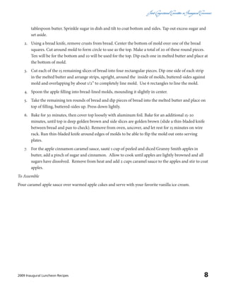 Joint CongressionalCommitteeon InauguralCeremonies
82009 Inaugural Luncheon Recipes
tablespoon butter. Sprinkle sugar in dish and tilt to coat bottom and sides. Tap out excess sugar and
set aside.
2.	 Using a bread knife, remove crusts from bread. Center the bottom of mold over one of the bread
squares. Cut around mold to form circle to use as the top. Make a total of 20 of these round pieces.
Ten will be for the bottom and 10 will be used for the top. Dip each one in melted butter and place at
the bottom of mold.
3.	 Cut each of the 15 remaining slices of bread into four rectangular pieces. Dip one side of each strip
in the melted butter and arrange strips, upright, around the inside of molds, buttered-sides against
mold and overlapping by about 1/2” to completely line mold. Use 6 rectangles to line the mold.
4.	 Spoon the apple filling into bread-lined molds, mounding it slightly in center.
5.	 Take the remaining ten rounds of bread and dip pieces of bread into the melted butter and place on
top of filling, buttered-sides up. Press down lightly.
6.	 Bake for 30 minutes, then cover top loosely with aluminum foil. Bake for an additional 15-20
minutes, until top is deep golden brown and side slices are golden brown (slide a thin-bladed knife
between bread and pan to check). Remove from oven, uncover, and let rest for 15 minutes on wire
rack. Run thin-bladed knife around edges of molds to be able to flip the mold out onto serving
plates.
7.	 For the apple cinnamon caramel sauce, sauté 1 cup of peeled and diced Granny Smith apples in
butter, add a pinch of sugar and cinnamon. Allow to cook until apples are lightly browned and all
sugars have dissolved. Remove from heat and add 2 cups caramel sauce to the apples and stir to coat
apples.
To Assemble
Pour caramel apple sauce over warmed apple cakes and serve with your favorite vanilla ice cream.
 