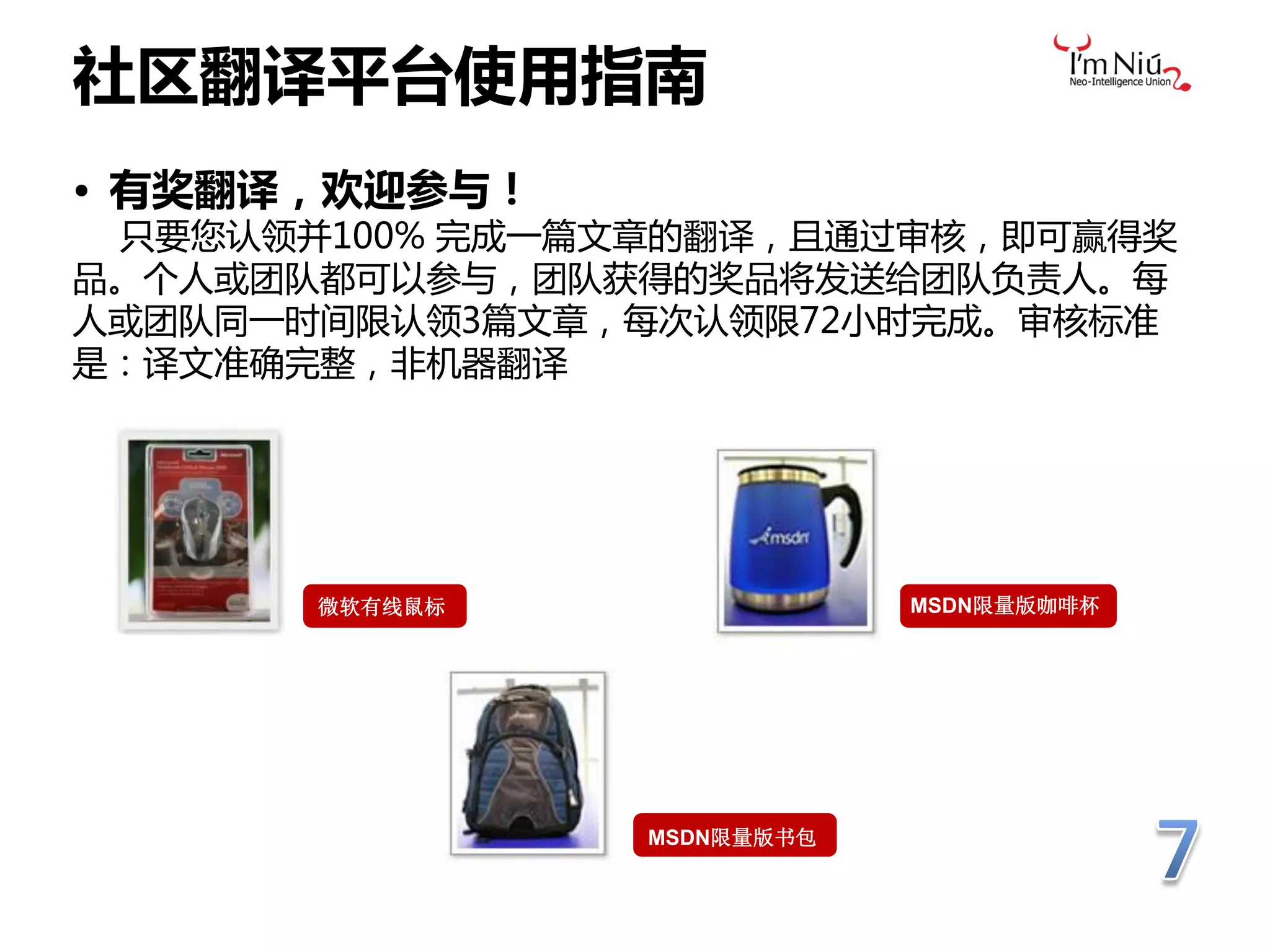 社区翻译平台使用指南
• 有奖翻译，欢迎参与！
 只要您认领并100% 完成一篇文章的翻译，且通过审核，即可赢得奖
品。个人戒团队都可以参与，团队获得的奖品将发送给团队负责人。每
人戒团队同一时间限认领3篇文章，每次认领限72小时完成。审核标准
是：译文准确完整，非机器翻译




       微软有线鼠标                MSDN限量版咖啡杯




                 MSDN限量版书包
 