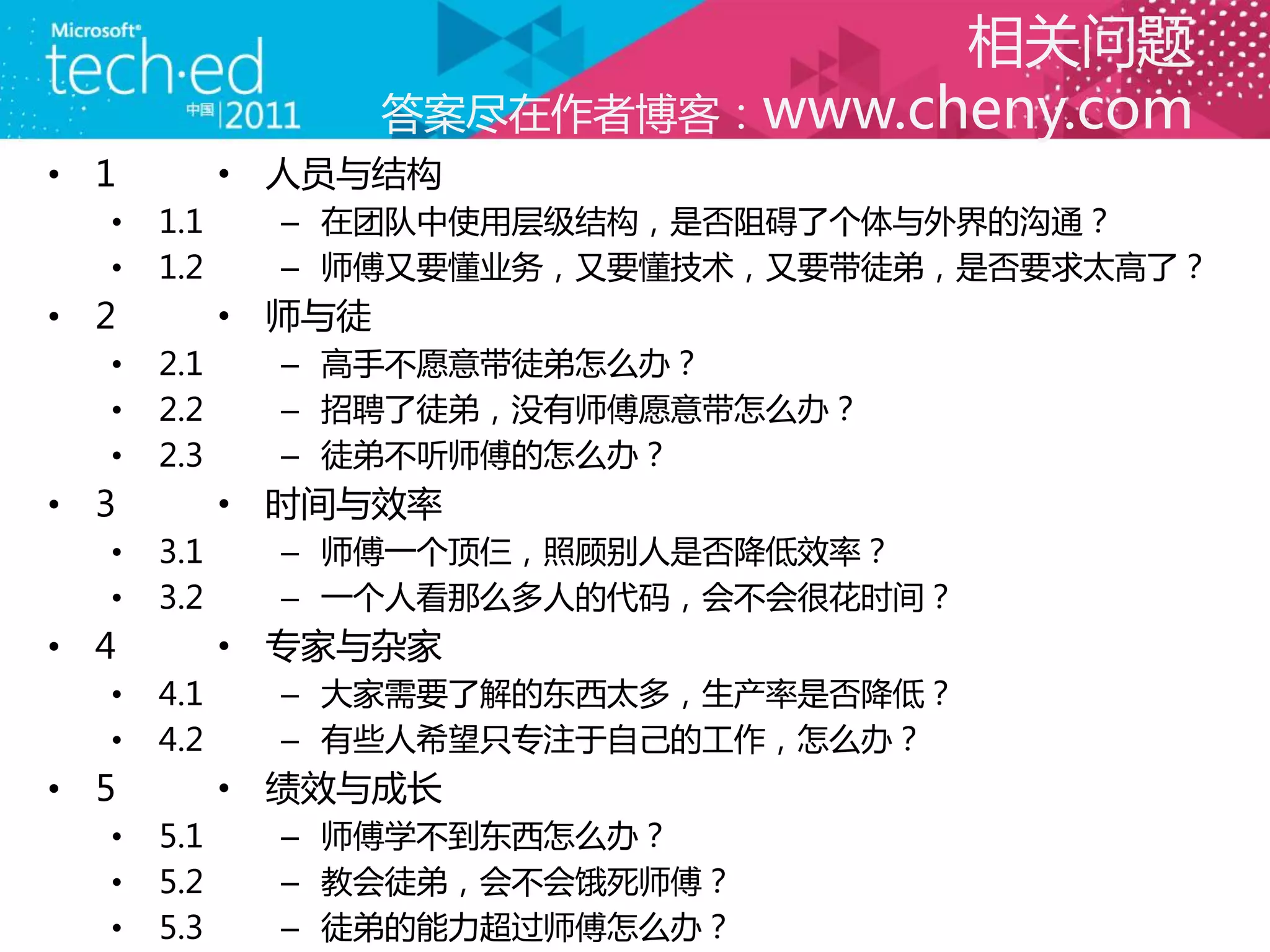 相关问题
                    答案尽在作者博客：www.cheny.com
• 1         • 人员与结构
  •   1.1     – 在团队中使用层级结构，是否阻碍了个体与外界的沟通？
  •   1.2     – 师傅又要懂业务，又要懂技术，又要带徒弟，是否要求太高了？
• 2         • 师与徒
  •   2.1     – 高手不愿意带徒弟怎么办？
  •   2.2     – 招聘了徒弟，没有师傅愿意带怎么办？
  •   2.3     – 徒弟不听师傅的怎么办？
• 3         • 时间与效率
  •   3.1     – 师傅一个顶仨，照顾别人是否降低效率？
  •   3.2     – 一个人看那么多人的代码，会不会很花时间？
• 4         • 丏家与杂家
  •   4.1     – 大家需要了解的东西太多，生产率是否降低？
  •   4.2     – 有些人希望只丏注于自己的工作，怎么办？
• 5         • 绩效与成长
  •   5.1     – 师傅学不到东西怎么办？
  •   5.2     – 教会徒弟，会不会饿死师傅？
  •   5.3     – 徒弟的能力超过师傅怎么办？
 