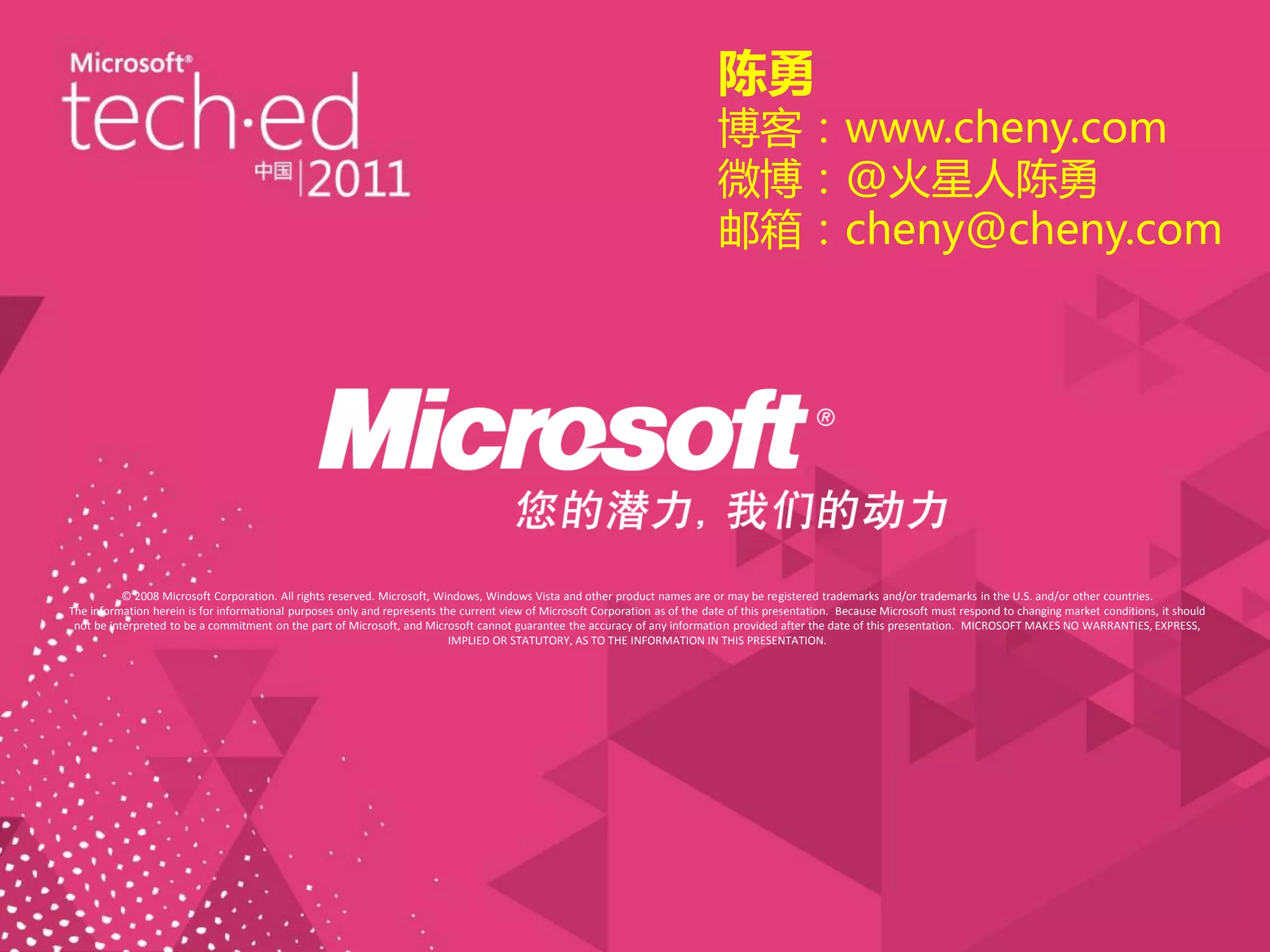 陈勇
                                                                                                                               博客：www.cheny.com
                                                                                                                               微博：@火星人陈勇
                                                                                                                               邮箱：cheny@cheny.com




           © 2008 Microsoft Corporation. All rights reserved. Microsoft, Windows, Windows Vista and other product names are or may be registered trademarks and/or trademarks in the U.S. and/or other countries.
The information herein is for informational purposes only and represents the current view of Microsoft Corporation as of the date of this presentation. Because Microsoft must respond to changing market conditions, it should
 not be interpreted to be a commitment on the part of Microsoft, and Microsoft cannot guarantee the accuracy of any information provided after the date of this presentation. MICROSOFT MAKES NO WARRANTIES, EXPRESS,
                                                                           IMPLIED OR STATUTORY, AS TO THE INFORMATION IN THIS PRESENTATION.
 