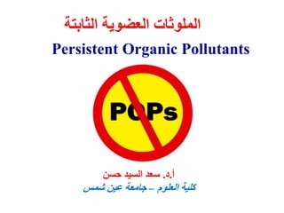 Persistent Organic Pollutants
(POP’s)
‫الث‬ ‫العضوية‬ ‫الملوثات‬
‫ابتة‬
‫أ‬
.
‫د‬
.
‫حسن‬ ‫السيد‬ ‫سعد‬
‫العلوم‬ ‫كلية‬
–
‫شمس‬ ‫عين‬ ‫جامعة‬
 