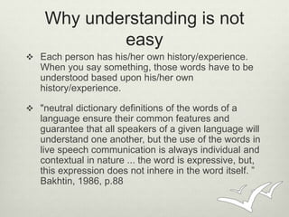 Why understanding is not 
easy 
 Each person has his/her own history/experience. 
When you say something, those words hav...