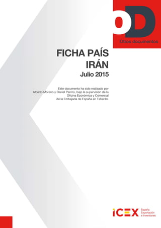 FICHA PAÍS
IRÁN
Julio 2015
Este documento ha sido realizado por
Alberto Moreno y Daniel Panizo, bajo la supervisión de la
Oficina Económica y Comercial
de la Embajada de España en Teherán.
 