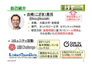 自己紹介
 コミュニティ活動
 古崎（こざき）晃司
@koujikozaki
 本職： 大阪大学・准教授
 専門： オントロジー工学，セマンティックWeb
 研究方針：基礎理論に基づいたツール開発と，
それを用いた応用研究の実践．
22017/6/18
２０１１より
毎年開催している
コンテスト
関西を中心とした
LODの普及活動
大阪をITの力でよくしよ
うと活動している団体
http://code4.osaka/about/
研究成果として
公開中のソフト
 