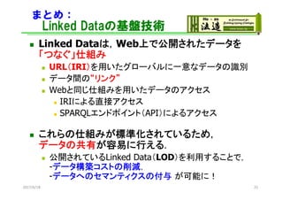 まとめ：
Linked Dataの基盤技術
 Linked Dataは，Web上で公開されたデータを
「つなぐ」仕組み
 URL（IRI）を用いたグローバルに一意なデータの識別
 データ間の“リンク”
 Webと同じ仕組みを用いたデータのアクセス
 IRIによる直接アクセス
 SPARQLエンドポイント（API）によるアクセス
 これらの仕組みが標準化されているため，
データの共有が容易に行える．
 公開されているLinked Data（LOD）を利用することで，
-データ構築コストの削減，
-データへのセマンティクスの付与 が可能に！
2017/6/18 25
 