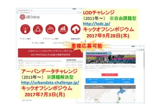 2017/6/18 3
LODチャレンジ
（2011年～） ※自由課題型
http://lodc.jp/
キックオフシンポジウム
2017年9月28日(木)
重複応募可能
アーバンデータチャレンジ
（2013年～） ※課題解決型
http://urbandata‐challenge.jp/
キックオフシンポジウム
2017年7月3日(月)
 
