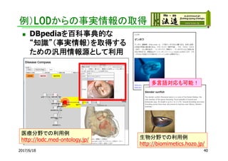 例）LODからの事実情報の取得
2017/6/18 40
 DBpediaを百科事典的な
“知識”（事実情報）を取得する
ための汎用情報源として利用
医療分野での利用例
http://lodc.med-ontology.jp/ 生物分野での利用例
http://biomimetics.hozo.jp/
多言語対応も可能！
 