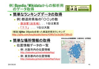 例）Bpedia/Wikidataからの解析用
のデータ取得
2017/6/18 41
 簡単なランキングデータの取得
 例）都道府県毎の「〇〇」の数
 政治家（出生地）．．．１位は東京
 「？？」 ．．．１位は大阪
 簡単な場所情報の取得
 位置情報データの一覧
 例：大阪市内の位置情報
http://lodosaka.jp/tool/wikidataMap/
 例：東京都内の位置情報
http://lodosaka.jp/tool/wikidataMapTokyo/
（解説）Qiita：DBpediaを使った都道府県別ランキング
http://qiita.com/koujikozaki/items/439fa7ce3e28b738fe10
 