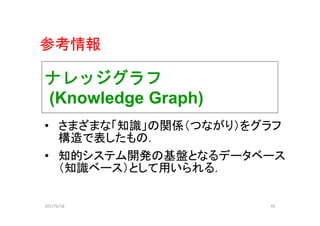 ナレッジグラフ
(Knowledge Graph)
• さまざまな「知識」の関係（つながり）をグラフ
構造で表したもの．
• 知的システム開発の基盤となるデータベース
（知識ベース）として用いられる．
2017/6/18 45
参考情報
 