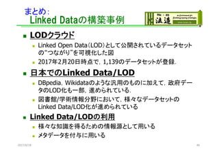 まとめ：
Linked Dataの構築事例
 LODクラウド
 Linked Open Data（LOD）として公開されているデータセット
の“つながり”を可視化した図
 2017年2月20日時点で，1,139のデータセットが登録．
 日本でのLinked Data/LOD
 DBpedia，Wikidataのような汎用のものに加えて，政府デー
タのLOD化も一部，進められている．
 図書館/学術情報分野において，様々なデータセットの
Linked Data/LOD化が進められている
 Linked Data/LODの利用
 様々な知識を得るための情報源として用いる
 メタデータを付与に用いる
2017/6/18 48
 