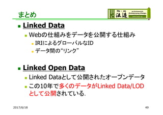 まとめ
 Linked Data
 Webの仕組みをデータを公開する仕組み
 IRIによるグローバルなID
 データ間の“リンク”
 Linked Open Data
 Linked Dataとして公開されたオープンデータ
 この10年で多くのデータがLinked Data/LOD
として公開されている．
2017/6/18 49
 