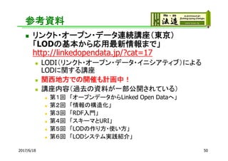 参考資料
 リンクト・オープン・データ連続講座（東京）
「LODの基本から応用最新情報まで」
http://linkedopendata.jp/?cat=17
 LODI（リンクト・オープン・データ・イニシアティブ）による
LODに関する講座
 関西地方での開催も計画中！
 講座内容（過去の資料が一部公開されている）
 第１回 「オープンデータからLinked Open Dataへ」
 第２回 「情報の構造化」
 第３回 「RDF入門」
 第４回 「スキーマとURI」
 第５回 「LODの作り方・使い方」
 第６回 「LODシステム実践紹介」
2017/6/18 50
 