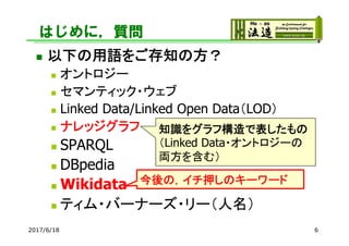 はじめに，質問
 以下の用語をご存知の方？
 オントロジー
 セマンティック・ウェブ
 Linked Data/Linked Open Data（LOD）
 ナレッジグラフ
 SPARQL
 DBpedia
 Wikidata
 ティム・バーナーズ・リー（人名）
2017/6/18 6
知識をグラフ構造で表したもの
（Linked Data・オントロジーの
両方を含む）
今後の，イチ押しのキーワード
 