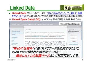 Linked Data
 Linked Data：Web上のデータを，つなぐ（linkする）ことで，新しい価値
を生み出そうとする取り組み．Webの創始者Tim Berners-Lee氏が提唱
※ Linked Open Data(LOD)：オープンな形で公開されたLinked Data
http://linkeddata.org/
“Webの仕組み”に基づいてデータを公開することで，
Web上に公開された膨大なデータを
統合した１つの知識ベースとして利用可能にする．
2017/6/18 8
 