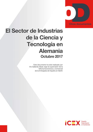 El Sector de Industrias
de la Ciencia y
Tecnología en
Alemania
Octubre 2017
Este documento ha sido realizado por
Iris Gallardo Abad, bajo la supervisión de la
Oficina Económica y Comercial
de la Embajada de España en Berlín
 