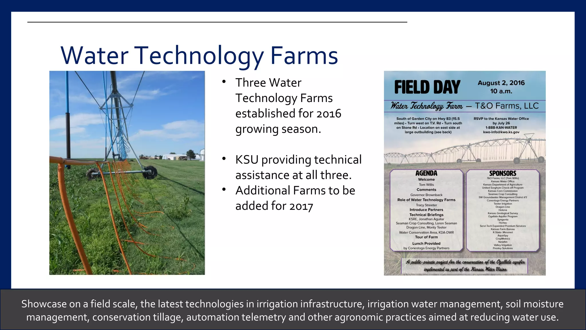 Showcase on a field scale, the latest technologies in irrigation infrastructure, irrigation water management, soil moisture
management, conservation tillage, automation telemetry and other agronomic practices aimed at reducing water use.
Water Technology Farms
• Three Water
Technology Farms
established for 2016
growing season.
• KSU providing technical
assistance at all three.
• Additional Farms to be
added for 2017
 