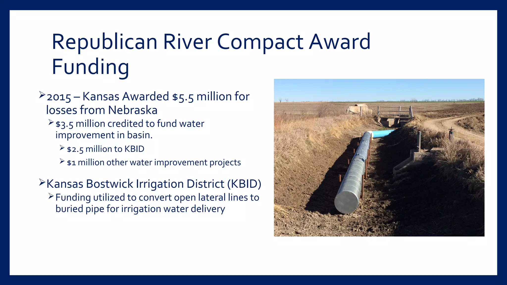 Republican River Compact Award
Funding
2015 – Kansas Awarded $5.5 million for
losses from Nebraska
$3.5 million credited to fund water
improvement in basin.
 $2.5 million to KBID
 $1 million other water improvement projects
Kansas Bostwick Irrigation District (KBID)
Funding utilized to convert open lateral lines to
buried pipe for irrigation water delivery
 