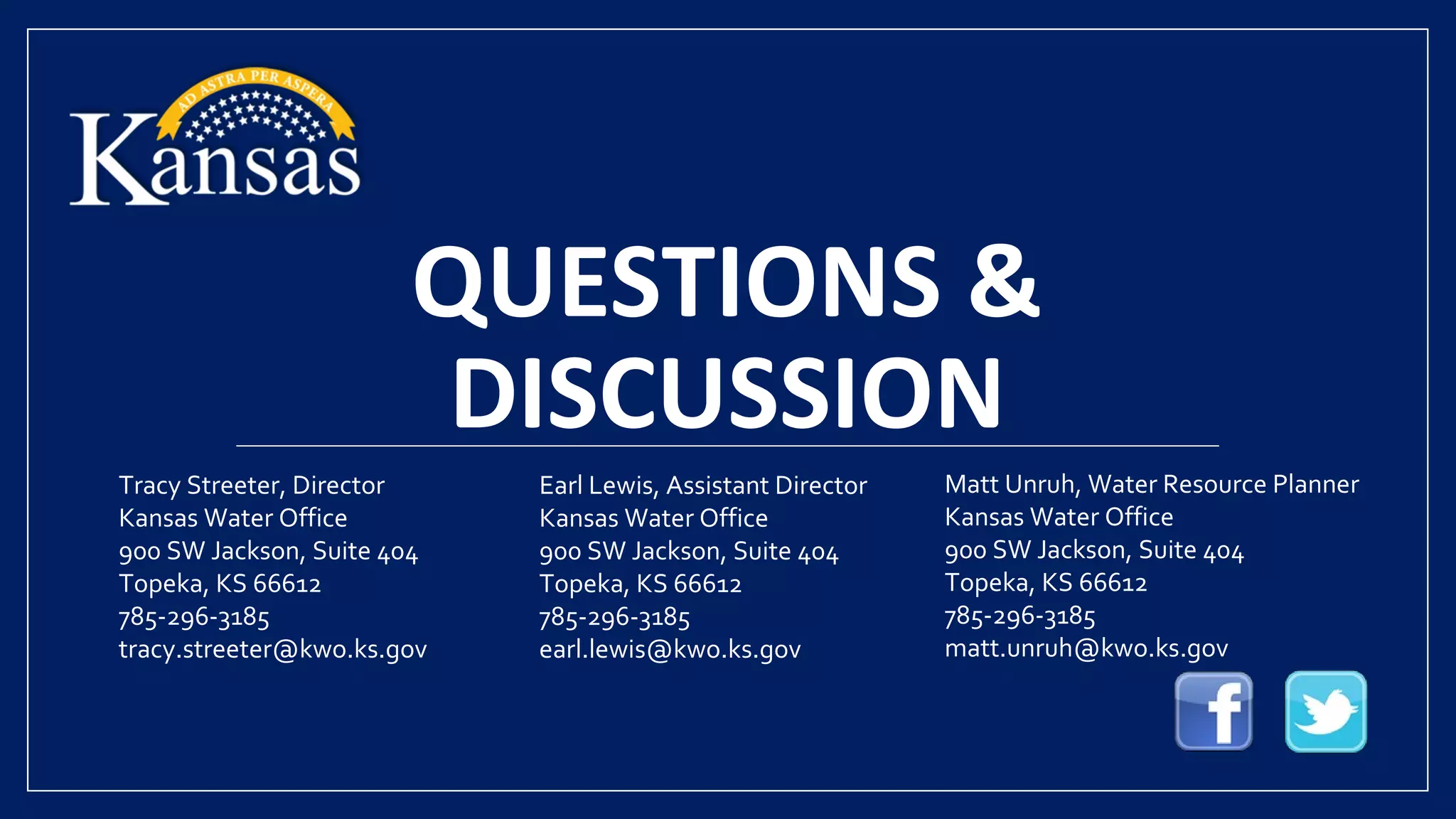 QUESTIONS &
DISCUSSION
Tracy Streeter, Director
Kansas Water Office
900 SW Jackson, Suite 404
Topeka, KS 66612
785-296-3185
tracy.streeter@kwo.ks.gov
Earl Lewis, Assistant Director
Kansas Water Office
900 SW Jackson, Suite 404
Topeka, KS 66612
785-296-3185
earl.lewis@kwo.ks.gov
Matt Unruh, Water Resource Planner
Kansas Water Office
900 SW Jackson, Suite 404
Topeka, KS 66612
785-296-3185
matt.unruh@kwo.ks.gov
 