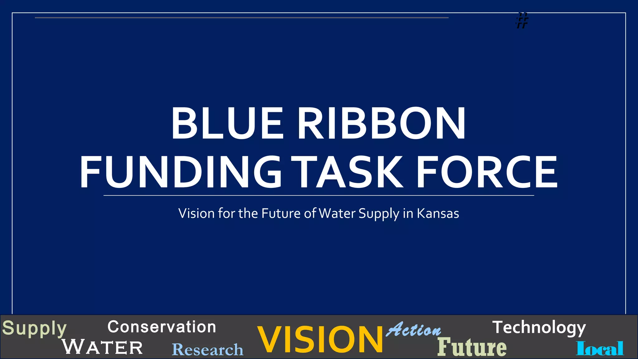 VISIONSupply
Water
Conservation
Local
TechnologyAction
FutureResearch
BLUE RIBBON
FUNDINGTASK FORCE
Vision for the Future ofWater Supply in Kansas
##
 
