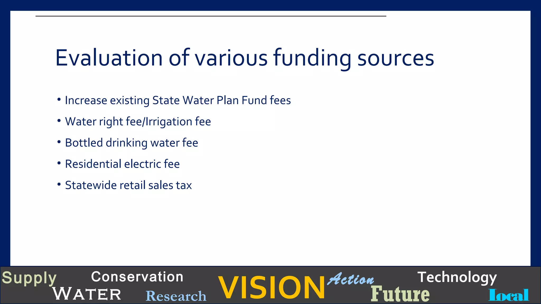 VISIONSupply
Water
Conservation
Local
TechnologyAction
FutureResearch
Evaluation of various funding sources
• Increase existing State Water Plan Fund fees
• Water right fee/Irrigation fee
• Bottled drinking water fee
• Residential electric fee
• Statewide retail sales tax
 