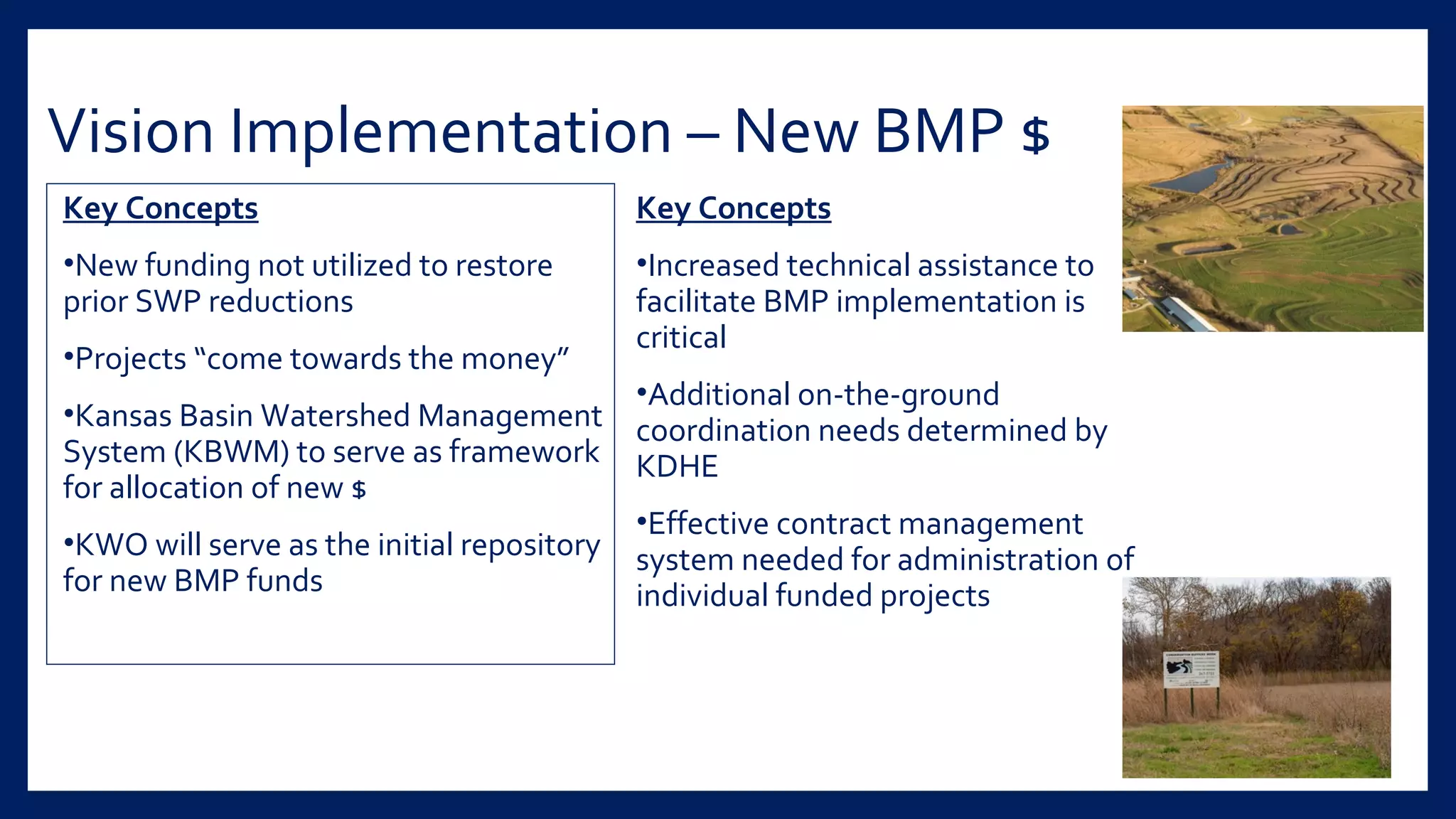 Vision Implementation – New BMP $
Key Concepts
•New funding not utilized to restore
prior SWP reductions
•Projects “come towards the money”
•Kansas Basin Watershed Management
System (KBWM) to serve as framework
for allocation of new $
•KWO will serve as the initial repository
for new BMP funds
Key Concepts
•Increased technical assistance to
facilitate BMP implementation is
critical
•Additional on-the-ground
coordination needs determined by
KDHE
•Effective contract management
system needed for administration of
individual funded projects
 