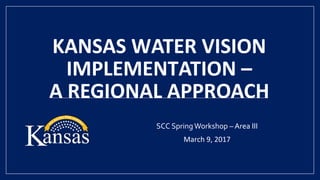 KANSAS WATER VISION
IMPLEMENTATION –
A REGIONAL APPROACH
SCC SpringWorkshop – Area III
March 9, 2017
 