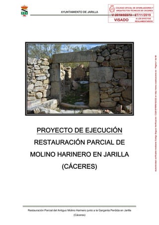 AYUNTAMIENTO DE JARILLA
Restauración Parcial del Antiguo Molino Harinero junto a la Garganta Perdida en Jarilla
(Cáceres)
PROYECTO DE EJECUCIÓN
RESTAURACIÓN PARCIAL DE
MOLINO HARINERO EN JARILLA
(CÁCERES)
COLEGIO OFICIAL DE APAREJADORES Y
ARQUITECTOS TÉCNICOS DE CÁCERES
V-2019/02273 - 27/11/2019
VISADO
A LOS EFECTOS
REGLAMENTARIOS
Autenticidad
verificable
mediante
Código
Seguro
Verificación:
C32819YBR0102322
en
http://www.coaatcaceres.es
-
Página
1
de
95
 