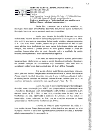 TRIBUNAL DE JUSTIÇA DO ESTADO DE SÃO PAULO
COMARCA DE AMPARO
FORO DE AMPARO
1ª VARA
Praça Tenente José Ferraz de Oliveira, 55, Centro - CEP 13900-900, Fone:
(19) 3807-3444, Amparo-SP - E-mail: amparo1@tjsp.jus.br
Horário de Atendimento ao Público: das Horário de Atendimento ao
Público<< Campo excluído do banco de dados >>
Desta feita, observa-se que a agência reguladora, por
Resolução, dispôs sobre a transferência do sistema de iluminação pública às Prefeituras
Municipais, fixando-se marcos temporais e estipulando condições.
Assim como no caso do Município de Amparo, em outros
deste Estado, inclusive de elevado contingente populacional (cf. reportagens de fls. 37/39,
42/44 e 45/47), alguns com a necessidade de intervenção judicial (cf. julgados colacionados
as fls. 18/23, 24/28, 29/36 e 118/126), observa-se que a transferência dos AIS não vem
sendo admitida frente à deficiência com que o parque de iluminação pública está sendo
entregue, não podendo a pessoa jurídica de direito público receber os ativos em
condições inapropriadas, além de recair discussão sobre a legalidade da medida
unilateral, com ingerência na esfera de competência legislativa.
Com efeito, ao menos em cognição sumária, própria desta
fase preambular, há elementos nos autos no sentido dos ativos imobilizados não estarem
em perfeitas condições de funcionamento, cuja transferência, desta feita, teria se
operado com inobservância do preconizado pelo §6º do art. 218 da Resolução.
É o que se extrai do laudo técnico providenciado pela parte
autora, por meio do qual, a Engenheira Eletricista concluiu que o “parque de Iluminação
Pública existente na cidade de Amparo necessita de uma revitalização, através de ações
de reparações que devolvam as condições básicas de fluxo luminoso (NBR 5101), as
condições técnicas dos equipamentos e do aspecto visual ...” (sic fls. 116).
Assim, na posse de elementos técnicos providenciados pelo
Município, houve comunicação junto a CPFL para que procedesse a prévia regularização
e manutenção dos ativos a serem transferidos (fls. 56/57), tendo a concessionária ré, em
resposta datada de 26.12.2014, ou seja, 05 (cinco) dias antes do prazo fatal para
transferência dos AIS, reconhecido a existência de luminárias em mau estado de
conservação, porém, salientado, ao final, que as correções apontadas no laudo
apresentado não interfeririam na transferência (fls. 64/65).
Ademais, os limites do poder regulamentar da ANEEL e a
força jurídica daquela Resolução em compelir, unilateralmente e sem respaldo em lei, o
Município a receber os ativos tem legalidade/constitucionalidade discutida, a demandar
debate mais acalorado sobre a competência.
Seimpresso,paraconferênciaacesseositehttps://esaj.tjsp.jus.br/esaj,informeoprocesso0000934-67.2015.8.26.0022eocódigo0M0000000JQ4Y.
EstedocumentofoiassinadodigitalmenteporFERNANDOLEONARDICAMPANELLA.
fls. 3
 