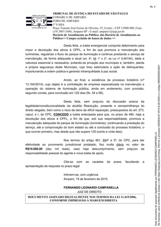 TRIBUNAL DE JUSTIÇA DO ESTADO DE SÃO PAULO
COMARCA DE AMPARO
FORO DE AMPARO
1ª VARA
Praça Tenente José Ferraz de Oliveira, 55, Centro - CEP 13900-900, Fone:
(19) 3807-3444, Amparo-SP - E-mail: amparo1@tjsp.jus.br
Horário de Atendimento ao Público: das Horário de Atendimento ao
Público<< Campo excluído do banco de dados >>
Desta feita, a tutela emergencial comporta deferimento para
impor a devolução dos ativos à CPFL, a fim de que promova a manutenção das
luminárias, regularize o fluxo do parque de iluminação e continue prestando o serviço de
manutenção, de forma adequada e atual (art. 6º, §§ 1º e 2º, da Lei nº 8.987/95), dada a
natureza essencial e necessária, evitando-se privação aos munícipes e, também, alarde
a própria segurança deste Município, cujo breu estimularia a ação de delinquentes,
importunando a ordem pública e gerando intranquilidade à paz social.
Anoto, ao final, a existência de processo licitatório (nº
13.164/2014), cujo objeto é a contratação de empresa especializada na manutenção e
operação do sistema de iluminação pública, ainda em andamento, com provisão,
segundo consta, para conclusão em 120 dias (fls. 54 e 68).
Desta feita, sem prejuízo da discussão acerca da
legalidade/constitucionalidade da aludida Resolução, presente a verossimilhança do
direito alegado, bem como o risco de dano de difícil reparação, pressupostos do art. 273,
caput, e I, do CPC, CONCEDO a tutela antecipada para que, no prazo de 48h, haja a
devolução dos ativos à CPFL, a fim de que, sob sua responsabilidade, promova a
manutenção adequada do parque de iluminação (luminárias), continuando a prestação do
serviço, até a comprovação do bom estado ou até a conclusão do processo licitatório, o
que ocorrer primeiro, mas desde que não supere 120 (cento e vinte dias).
Nos termos do artigo 461, §§4º e 5º, do CPC, para dar
efetividade ao provimento jurisdicional prolatado, fixo multa diária no valor de
R$10.000,00 (dez mil reais), caso haja descumprimento, sem prejuízo da
responsabilidade pessoal do agente e nova tutela de apoio.
Cite-se com as cautelas de praxe, facultando a
apresentação de resposta no prazo legal.
Intimem-se, com urgência.
Amparo, 19 de fevereiro de 2015.
FERNANDO LEONARDI CAMPANELLA
JUIZ DE DIREITO
DOCUMENTO ASSINADO DIGITALMENTE NOS TERMOS DA LEI 11.419/2006,
CONFORME IMPRESSÃO À MARGEM DIREITA
Seimpresso,paraconferênciaacesseositehttps://esaj.tjsp.jus.br/esaj,informeoprocesso0000934-67.2015.8.26.0022eocódigo0M0000000JQ4Y.
EstedocumentofoiassinadodigitalmenteporFERNANDOLEONARDICAMPANELLA.
fls. 4
 