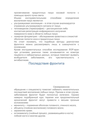 




просвечивание придаточных пазух носовой полости с
помощью яркого пучка света.
Иными
инструментальными
способами
определения
воспаления пазух являются:
ультразвуковая эхолокация – в этом случае анализируется
отражение ультразвукового сигнала от пазух;
тепловидение (термография) – дистанционная либо
контактная регистрация инфракрасного излучения
поверхности кожи в области лобных пазух;
лазерная флоуметрия – обследование кровотока в слизистой
оболочке полости носа и придаточных пазух.
Но стоит понимать, что подобные методы диагностики
фронтита можно рассматривать лишь в совокупности с
основными.
Кроме инструментальных способов исследования ЛОР-врач
при установке диагноза также основывается на осмотре
пациента и лабораторных данных, которые помогают выявить
возбудителя
заболевания,
его
чувствительность
к
антибиотикам.

Последствия фронтита






Своевременное
обращение к специалисту помогает избежать нежелательных
последствий воспаления лобных пазух. Причем в этом случае,
заболевание фронтит будет полностью излечено. Однако
неверно подобранный курс терапии или продолжительный
хронический фронтит могут привести к весьма грозным
осложнениям:
менингиту – поражение оболочек головного, спинного мозга;
абсцессу (гнойное воспаление) головного мозга;
заражению крови;
остеомиелиту (гнойный процесс, развивающийся в кости)
лобной кости и многим другим.

 