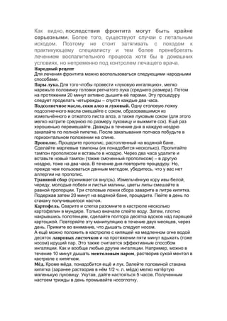 Как видно, последствия фронтита могут быть крайне
серьезными. Более того, существуют случаи с летальным
исходом. Поэтому не стоит затягивать с походом к
практикующему специалисту и тем более пренебрегать
лечением воспалительного процесса хотя бы в домашних
условиях, но непременно под контролем лечащего врача.
Народный рецепт
Для лечения фронтита можно воспользоваться следующими народными
способами.
Пары лука. Для того чтобы провести «луковую ингаляцию», мелко
нарежьте половинку головки репчатого лука (среднего размера). Потом
на протяжении 20 минут активно дышите её парами. Эту процедуру
следует проделать четырежды – спустя каждые два часа.
Подсолнечное масло, соки алоэ и луковый. Одну столовую ложку
подсолнечного масла смешайте с соком, образовавшимся из
измельчённого и отжатого листа алоэ, а также луковым соком (для этого
мелко натрите среднюю по размеру луковицу и выжмите сок). Ещё раз
хорошенько перемешайте. Дважды в течение дня в каждую ноздрю
закапайте по полной пипетке. После закапывания полчаса побудьте в
горизонтальном положении на спине.
Прополис. Процедите прополис, растопленный на водяной бане.
Сделайте марлевые тампоны (их понадобится несколько). Пропитайте
тампон прополисом и вставьте в ноздрю. Через два часа удалите и
вставьте новый тампон (также смоченный прополисом) – в другую
ноздрю, тоже на два часа. В течение дня повторите процедуру. Но,
прежде чем пользоваться данным методом, убедитесь, что у вас нет
аллергии на прополис.
Травяной сбор (принимается внутрь). Измельчённую кору ивы белой,
череду, молодые побеги и листья малины, цветы липы смешайте в
равной пропорции. Три столовые ложки сбора заварите в литре кипятка.
Подержав затем 20 минут на водяной бане, процедите. Пейте в день по
стакану получившегося настоя.
Картофель. Сварите и слегка разомните в кастрюле несколько
картофелин в мундире. Только вначале слейте воду. Затем, плотно
накрывшись полотенцем, сделайте полтора десятка вдохов над парящей
картошкой. Повторяйте эту манипуляцию в течение двух месяцев, через
день. Примите во внимание, что дышать следует носом.
А ещё можно положить в кастрюлю с кипящей на медленном огне водой
десяток лавровых листочков и на протяжении пяти минут вдыхать (тоже
носом) идущий пар. Это также считается эффективным способом
ингаляции. Как и вообще любые другие ингаляции. Например, можно в
течение 10 минут дышать ментоловым паром, растворив сухой ментол в
кастрюле с кипятком.
Мёд. Кроме мёда, понадобится ещё и лук. Залейте половиной стакана
кипятка (заранее растворив в нём 1/2 ч. л. мёда) мелко натёртую
маленькую луковицу. Укутав, дайте настояться 5 часов. Полученным
настоем трижды в день промывайте носоглотку.

 