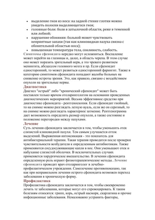 выделение гноя из носа: на задней стенке глотки можно
увидеть полоски выделяющегося гноя;
 головные боли: боли в затылочной области, реже в теменной
или лобной;
 нарушение обоняния: больной может чувствовать
неприятные запахи (так как клиновидная пазуха связна с
обонятельной областью носа);
 повышенная температура тела, сонливость, слабость.
Симптомы сфеноидита нередко могут осложниться. Воспаление
может перейти на глазницы и, далее, в область черепа. В этом случае
оно может поразить зрительный нерв, а это чревато развитием
менингита, абсцессом головного мозга и пр. Если сфеноидит
односторонний, то может развиться односторонний фарингит. Также в
категорию симптомов сфеноидита попадают жалобы больных на
снижение остроты зрения. Это, как правило, связано с воздействием
опухоли на зрительные нервы.


Диагностика
Диагноз "острый" либо "хронический сфеноидит" может быть
поставлен только врачом отоларингологом на основании проведенных
диагностических мероприятий. Весьма эффективное средство при
диагностике сфеноидита - рентгеноскопия. Если сфеноидит гнойный,
то на снимке можно разглядеть легкую вуаль, если же он серозный, то
на снимке можно разглядеть характерное затмение. Рентгенограмма
дает возможность определить размер опухоли, а также состояние и
положение перегородки между пазухами.

Лечение
Суть лечения сфеноидита заключается в том, чтобы уменьшить отек
слизистой клиновидной пазухи. Тем самым улучшается отток
выделений. Выраженная интоксикация - это показатель для
антибактериальной терапии. Такая терапия проводится после проверки
чувствительности возбудителя к определенным антибиотикам. Также
применяются сосудосуживающие капли в нос. Они уменьшают отек и
набухание слизистой оболочки. В исключительных случаях
применяется хирургическое вмешательство. В лечении сфеноидита
определенную роль играют физиотерапевтические методы. Лечение
сфеноидита проводит врач отоларинголог в лечебнопрофилактическом учреждении. Самолечение противопоказано, так
как при неправильном лечении острого сфеноидита возможен переход
заболевания в хроническую форму.

Профилактика
Профилактика сфеноидита заключается в том, чтобы своевременно
лечить те заболевания, которые могут его спровоцировать. К таким
болезням относятся: грипп, корь, острый насморк, скарлатина и прочие
инфекционные заболевания. Немаловажно устранить факторы,

 