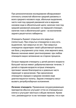 При риноскопическом исследовании обнаруживают
отечность слизистой оболочки средней раковины и
всего среднего носового хода, обильные выделения,
часто гной под средней раковиной или в верхнем
носовом ходе в обонятельной щели; наличие гноя под
средней раковиной указывает на передний этмоидит,
наличие гноя в обонятельной щели - на воспаление
заднего решетчатого лабиринта.
Этмоидиты бывают открытые или закрытые
(латентные). При открытых этмоидитах в носу есть
выделения, при закрытых их нет. При закрытых
этмоидитах характерен такой субъективный признак,
как боль у внутреннего угла глаза, отек верхнего века.
Важное значение имеет рентгенограмма: при любом
этмоидите видно затемнение на стороне процесса.
Острые передние этмоидиты у детей раннего возраста
большей частью имеют доброкачественное течение. У
детей в старшем возрасте острые этмоидиты
протекают менее благоприятно и довольно часто
переходят в хронические. При хронических
этмоидитах нередко в среднем носовом ходе
диагностируются полипы. Задние этмоидиты могут
вызвать ретробульбарные осложнения.
Лечение этмоидита. Применение сосудосуживающих
препаратов обычно улучшает отток из этмоидальных
клеток и улучшает местные и общие явления. Кроме
того, рекомендуется та же тепловая терапия, что и при

 