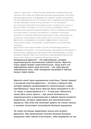 такого средства – облегчение давления во фронтальной
пазухе. Вот один из наиболее распространенных способов
лечения фронтита в домашних условиях: нужно наполнить
рисом обычный носок и положить его в микроволновую печь
на две минуты. После того, как рис – а он обладает
достаточно большой теплоемкостью – нагреется, носок с
рисом нужно положить на нос и глаза и держать так в
течение десяти-пятнадцати минут. Тепло поможет разбавить
густую слизь, которая скопилась в пазухе и которая
является главной причиной давления в них. Несмотря на
довольно экзотичное описание, этот способ лечения
фронтита в домашних условиях эффективно помогает
облегчить боли, связанные с давлением в воспаленных
пазухах.
Другой распространенный способ лечения фронтита в
домашних условиях – использование увлажнителя воздуха в
маленьком, замкнутом пространстве. Нахождение в очень
влажной среде тоже способствует выведению мокроты из
полостей синуса, а значит, облегчает боль.
Катаральный фронтит – это заболевание, которое
характеризуется воспалением лобной пазухи. Фронтит
очень редко бывает самостоятельным, чаще всего это
заболевание имеет свой источник – это либо другие
заболевания носа, либо попадание микробов в лобную
пазуху через кровь.

Фронтит имеет ярко выраженные симптомы. Самый первый
и основной симптом фронтита – это боль в области лба,
которая нередко сопровождается слезотечением и даже
светобоязнью. Чаще всего приступ боли начинается в 10 –
12 часов, а заканчивается в 3 – 4 часа дня. Объяснить
такую боль очень просто – при смене положения из
горизонтального в вертикальное в лобной пазухе остаются
выделения, которые характерны для воспалительного
процесса. При этом они начинают давить на стенки пазухи,
и человек испытывает сильнейшие болевые ощущения.
Но такое состояние характерно только для острого
фронтита. При хроническом течении болезни болевые
ощущения либо совсем отсутствуют, либо выражены не так

 