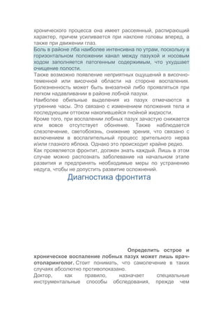 хронического процесса она имеет рассеянный, распирающий
характер, причем усиливается при наклоне головы вперед, а
также при движении глаз.
Боль в районе лба наиболее интенсивна по утрам, поскольку в
горизонтальном положении канал между пазухой и носовым
ходом заполняется патогенным содержимым, что ухудшает
очищение полости.
Также возможно появление неприятных ощущений в височнотеменной или височной области на стороне воспаления.
Болезненность может быть внезапной либо проявляться при
легком надавливании в районе лобной пазухи.
Наиболее обильные выделения из пазух отмечаются в
утренние часы. Это связано с изменением положения тела и
последующим оттоком накопившейся гнойной жидкости.
Кроме того, при воспалении лобных пазух зачастую снижается
или вовсе отсутствует обоняние. Также наблюдается
слезотечение, светобоязнь, снижение зрения, что связано с
включением в воспалительный процесс зрительного нерва
и/или глазного яблока. Однако это происходит крайне редко.
Как проявляется фронтит, должен знать каждый. Лишь в этом
случае можно распознать заболевание на начальном этапе
развития и предпринять необходимые меры по устранению
недуга, чтобы не допустить развитие осложнений.

Диагностика фронтита

Определить острое и
хроническое воспаление лобных пазух может лишь врачотоларинголог. Стоит понимать, что самолечение в таких
случаях абсолютно противопоказано.
Доктор,
как
правило,
назначает
специальные
инструментальные способы обследования, прежде чем

 