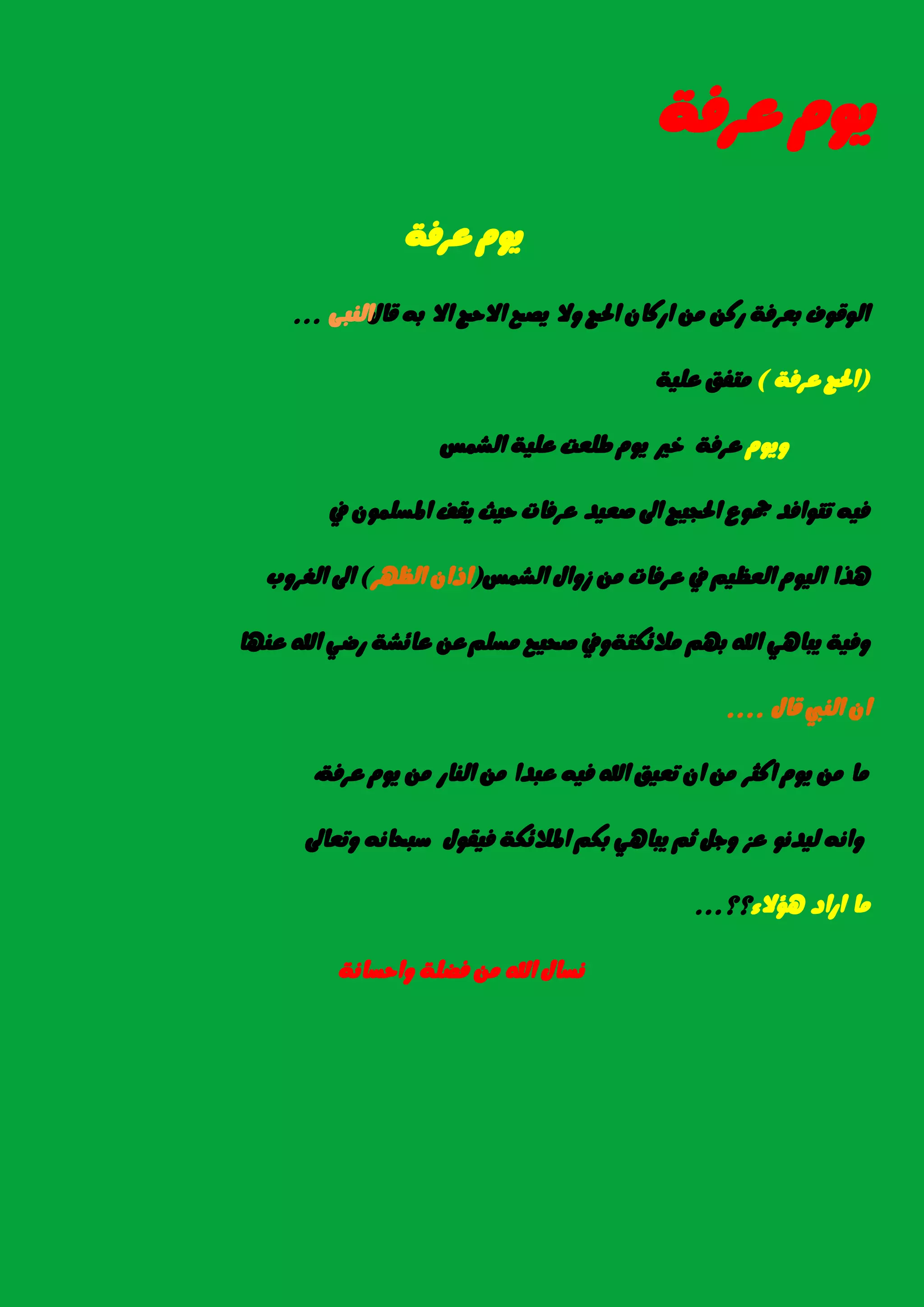 ١‫عسؾ‬ ّٜٛ
١‫عسؾ‬ ّٜٛ
ٍ‫قا‬ ٘‫ب‬ ‫اال‬ ‫االسر‬ ‫ٜصح‬ ‫ٚال‬ ‫اذتر‬ ٕ‫ازنا‬ َٔ ٔ‫زن‬ ١‫بعسؾ‬ ‫ايٛقٛف‬٢‫ايٓب‬...
(١‫عسؾ‬ ‫اذتر‬)١ًٝ‫ع‬ ‫َتؿل‬
ّٜٛٚ‫ايػُظ‬ ١ًٝ‫ع‬ ‫طًعت‬ ّٜٛ ‫خري‬ ١‫عسؾ‬
‫يف‬ ًُٕٛ‫املط‬ ‫ٜكـ‬ ‫سٝح‬ ‫عسؾات‬ ‫صعٝد‬ ‫اىل‬ ‫اذتذٝر‬ ‫مجٛع‬ ‫تتٛاؾد‬ ٘ٝ‫ؾ‬
‫ايػُظ‬ ٍ‫شٚا‬ َٔ ‫عسؾات‬ ‫يف‬ ِٝ‫ايعع‬ ّٛٝ‫اي‬ ‫ٖرا‬(‫ايعٗس‬ ٕ‫اذا‬)‫ايػسٚب‬ ‫اىل‬
١‫َال٥هت‬ ِٗ‫ب‬ ‫اهلل‬ ٖٞ‫ٜبا‬ ١ٝ‫ٚؾ‬ًِ‫َط‬ ‫صشٝح‬ ‫ٚيف‬‫عٓٗا‬ ‫اهلل‬ ٞ‫زض‬ ١‫عا٥ػ‬ ٔ‫ع‬
ٍ‫قا‬ ‫ايٓيب‬ ٕ‫ا‬....
١‫عسؾ‬ ّٜٛ َٔ ‫ايٓاز‬ َٔ ‫عبدا‬ ٘ٝ‫ؾ‬ ‫اهلل‬ ‫تعٝل‬ ٕ‫ا‬ َٔ ‫انجس‬ ّٜٛ َٔ ‫َا‬,
ْٛ‫يٝد‬ ْ٘‫ٚا‬‫ٚتعاىل‬ ْ٘‫ضبشا‬ ٍٛ‫ؾٝك‬ ١‫املال٥ه‬ ِ‫به‬ ٖٞ‫ٜبا‬ ِ‫ث‬ ٌ‫ٚد‬ ‫عص‬
٤‫ٖؤال‬ ‫ازاد‬ ‫َا‬‫؟؟‬...
١ْ‫ٚاسطا‬ ١ً‫ؾض‬ َٔ ‫اهلل‬ ٍ‫ْطا‬
 