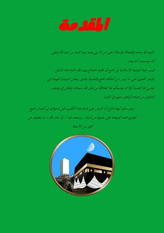 ١َ‫املكد‬
‫احلمد‬‫هلل‬‫وحده‬‫الصالة‬‫و‬‫السالم‬‫و‬‫على‬‫من‬‫ال‬‫نيب‬‫بعده‬‫نبينا‬‫حممد‬‫بن‬‫عبد‬‫اهلل‬‫وعلى‬
‫آلو‬،‫وصحبو‬‫أما‬‫بعد‬:
‫فيسر‬‫ىيئة‬‫التوعية‬‫اإلسالمية‬‫يف‬‫احلج‬‫أن‬‫تقدم‬‫حلجاج‬‫بيت‬‫اهلل‬‫ام‬‫ر‬‫احل‬‫ىذا‬‫الدليل‬
‫املوجز‬‫احملتوي‬‫على‬‫ما‬‫تيسر‬‫من‬‫أحكام‬‫احلج‬‫العمرة؛‬‫و‬‫بادئني‬‫ببعض‬‫الو‬‫صايا‬‫املهمة‬‫اليت‬
‫نوصي‬‫هبا‬‫أنفسنا‬‫أوال‬‫مث‬‫نوصيكم‬‫هبا‬‫ًا‬‫ا‬‫اننالال‬‫من‬‫الول‬‫اهلل‬‫سبحانو‬‫وتعاىل‬‫يف‬‫وصف‬
‫الناجني‬‫من‬‫عباده‬‫احبني‬‫ر‬‫ال‬‫منهم‬‫يف‬‫الدنيا‬
‫نرجو‬‫منك‬‫أيها‬‫احلاج‬‫أن‬‫حترص‬‫على‬‫اءة‬‫ر‬‫ال‬‫ىذا‬‫الكتيب‬‫البل‬‫لك‬‫و‬‫دخ‬‫يف‬‫أعمال‬‫احلج‬
‫لتؤدي‬‫ىذه‬‫يضة‬‫ر‬‫الف‬‫على‬‫بصرية‬‫من‬‫أمرك‬..‫وستجد‬‫فيو‬-‫إن‬‫شاء‬‫اهلل‬-‫ما‬‫يغنيك‬‫عن‬
‫كثري‬‫من‬‫األسئلة‬.
 